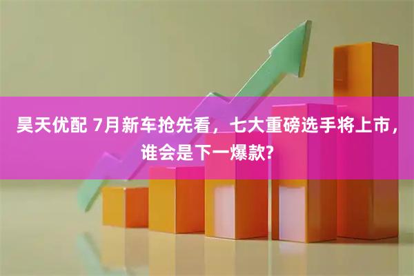 昊天优配 7月新车抢先看，七大重磅选手将上市，谁会是下一爆款?