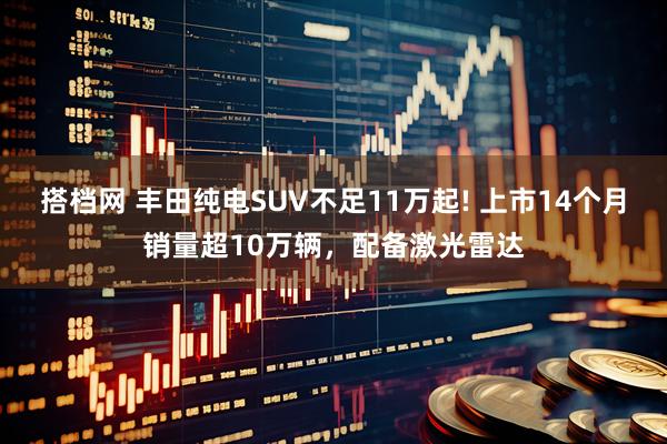 搭档网 丰田纯电SUV不足11万起! 上市14个月销量超10万辆，配备激光雷达