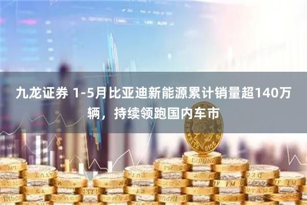 九龙证券 1-5月比亚迪新能源累计销量超140万辆，持续领跑国内车市