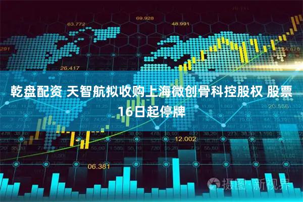 乾盘配资 天智航拟收购上海微创骨科控股权 股票16日起停牌