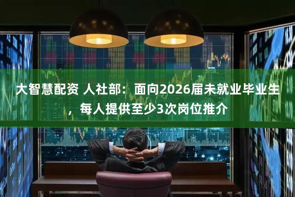 大智慧配资 人社部：面向2026届未就业毕业生，每人提供至少3次岗位推介