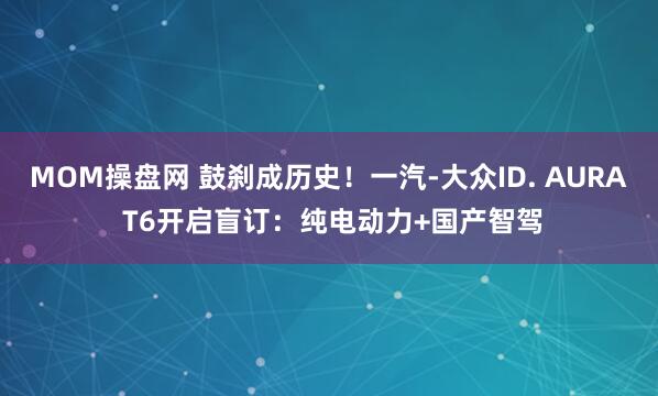 MOM操盘网 鼓刹成历史！一汽-大众ID. AURA T6开启盲订：纯电动力+国产智驾