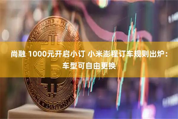 尚融 1000元开启小订 小米澎程订车规则出炉：车型可自由更换