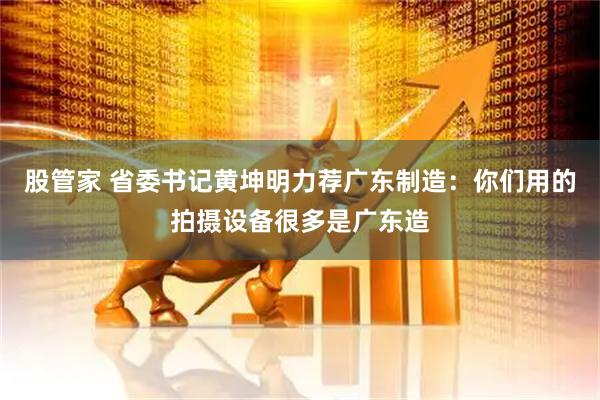 股管家 省委书记黄坤明力荐广东制造：你们用的拍摄设备很多是广东造