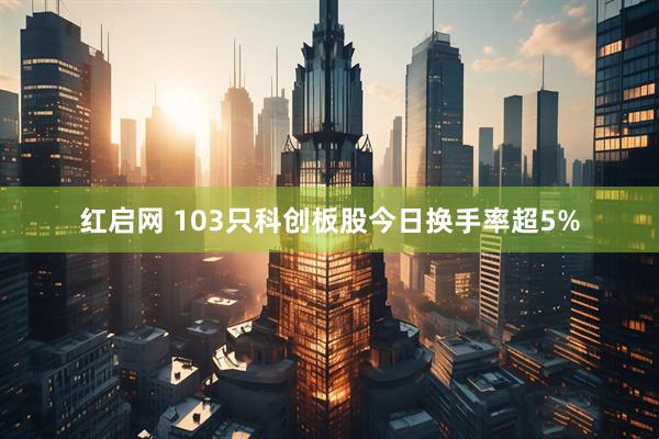 红启网 103只科创板股今日换手率超5%