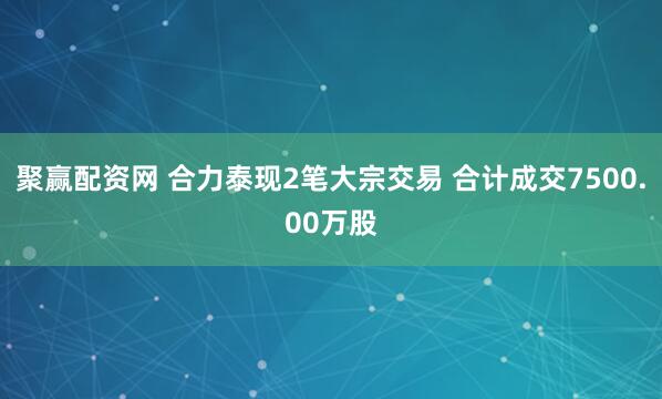 聚赢配资网 合力泰现2笔大宗交易 合计成交7500.00万股