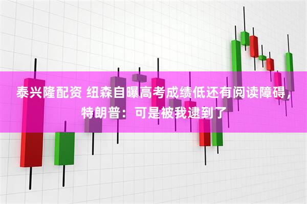 泰兴隆配资 纽森自曝高考成绩低还有阅读障碍，特朗普：可是被我逮到了