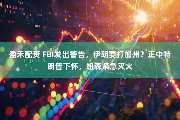 盈禾配资 FBI发出警告，伊朗要打加州？正中特朗普下怀，纽森紧急灭火