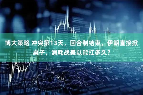 博大策略 冲突第13天，回合制结束，伊朗直接掀桌子，消耗战美以能扛多久？