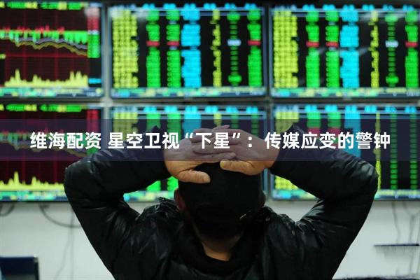 维海配资 星空卫视“下星”：传媒应变的警钟