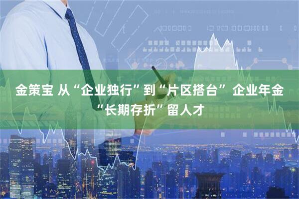 金策宝 从“企业独行”到“片区搭台” 企业年金“长期存折”留人才