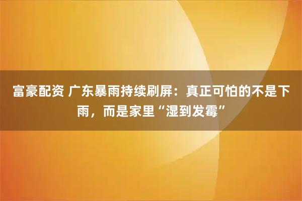富豪配资 广东暴雨持续刷屏：真正可怕的不是下雨，而是家里“湿到发霉”