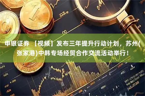 申银证券 【视频】发布三年提升行动计划，苏州(张家港)中韩专场经贸合作交流活动举行！