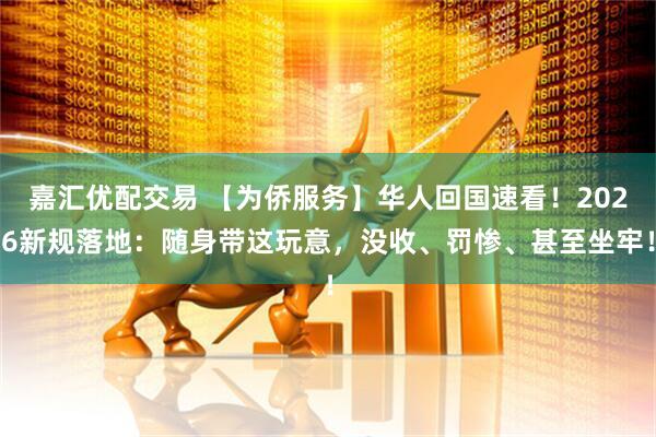 嘉汇优配交易 【为侨服务】华人回国速看！2026新规落地：随身带这玩意，没收、罚惨、甚至坐牢！