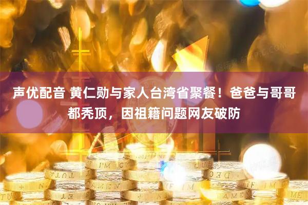声优配音 黄仁勋与家人台湾省聚餐！爸爸与哥哥都秃顶，因祖籍问题网友破防