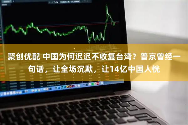 聚创优配 中国为何迟迟不收复台湾？普京曾经一句话，让全场沉默，让14亿中国人恍