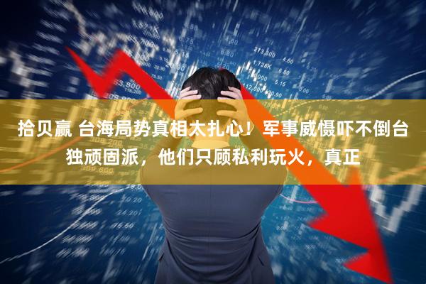 拾贝赢 台海局势真相太扎心！军事威慑吓不倒台独顽固派，他们只顾私利玩火，真正