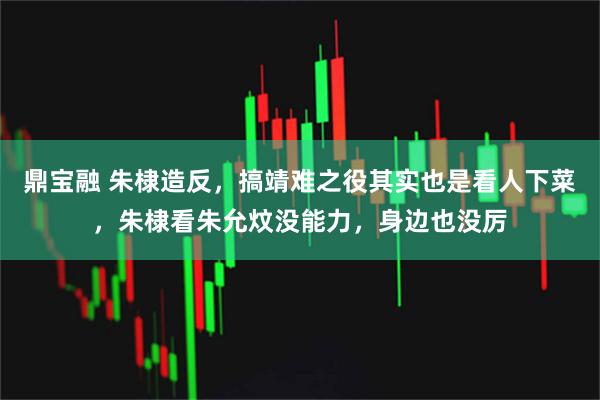 鼎宝融 朱棣造反，搞靖难之役其实也是看人下菜，朱棣看朱允炆没能力，身边也没厉
