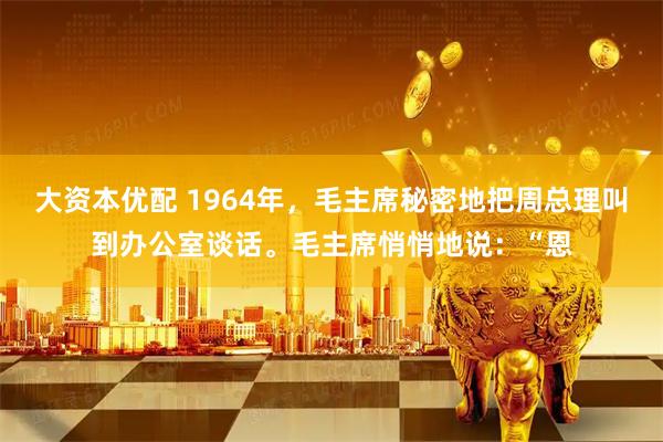 大资本优配 1964年，毛主席秘密地把周总理叫到办公室谈话。毛主席悄悄地说：“恩