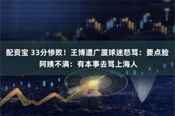 配资宝 33分惨败！王博遭广厦球迷怒骂：要点脸 阿姨不满：有本事去骂上海人