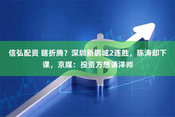 信弘配资 瞎折腾？深圳新鹏城2连胜，陈涛却下课，京媒：投资方想请洋帅