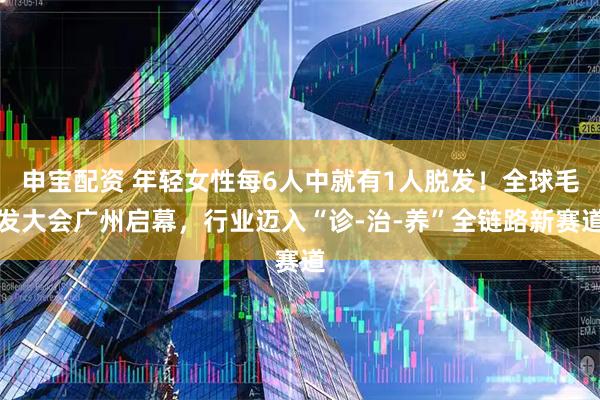 申宝配资 年轻女性每6人中就有1人脱发！全球毛发大会广州启幕，行业迈入“诊-治-养”全链路新赛道