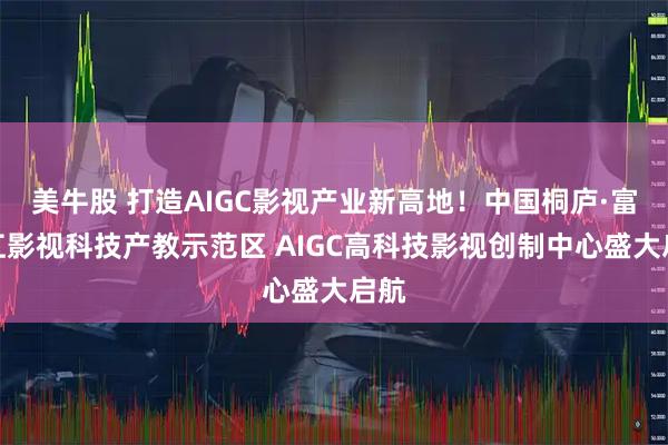 美牛股 打造AIGC影视产业新高地！中国桐庐·富春江影视科技产教示范区 AIGC高科技影视创制中心盛大启航