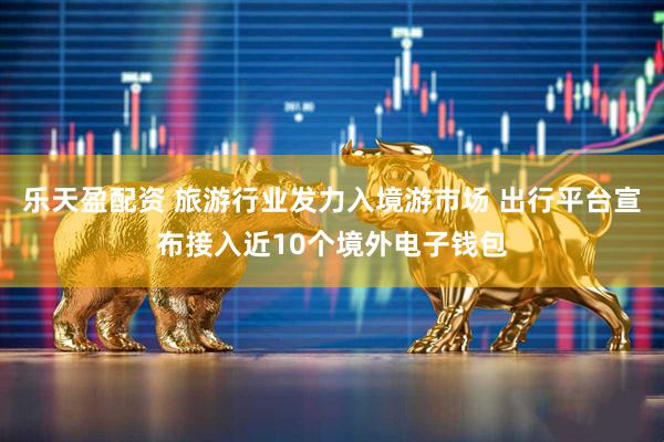乐天盈配资 旅游行业发力入境游市场 出行平台宣布接入近10个境外电子钱包