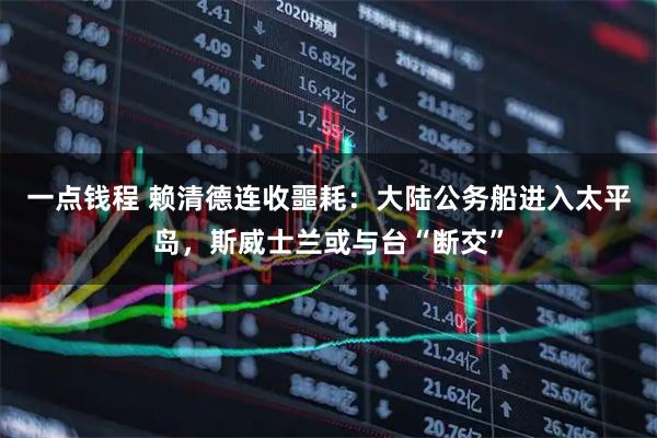 一点钱程 赖清德连收噩耗：大陆公务船进入太平岛，斯威士兰或与台“断交”