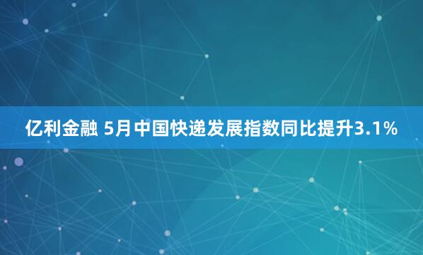 亿利金融 5月中国快递发展指数同比提升3.1%