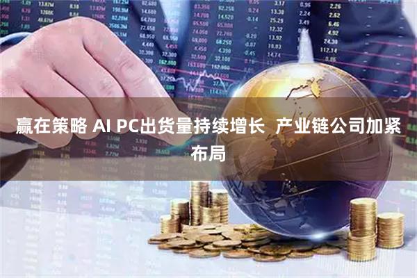 赢在策略 AI PC出货量持续增长  产业链公司加紧布局