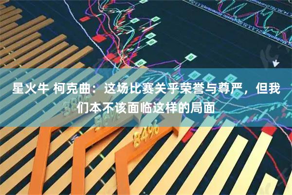 星火牛 柯克曲：这场比赛关乎荣誉与尊严，但我们本不该面临这样的局面