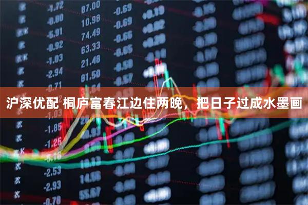 沪深优配 桐庐富春江边住两晚，把日子过成水墨画