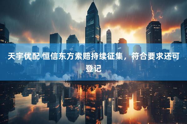 天宇优配 恒信东方索赔持续征集，符合要求还可登记