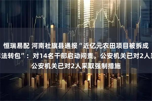 恒瑞易配 河南社旗县通报“近亿元农田项目被拆成100个标的非法转包”：对14名干部启动问责，公安机关已对2人采取强制措施