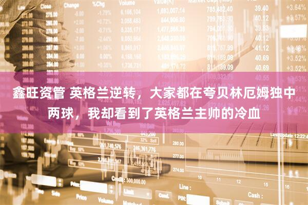 鑫旺资管 英格兰逆转，大家都在夸贝林厄姆独中两球，我却看到了英格兰主帅的冷血