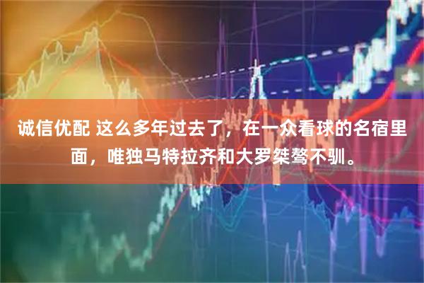 诚信优配 这么多年过去了，在一众看球的名宿里面，唯独马特拉齐和大罗桀骜不驯。