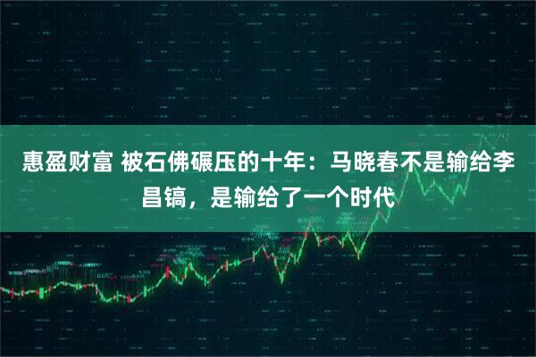 惠盈财富 被石佛碾压的十年：马晓春不是输给李昌镐，是输给了一个时代