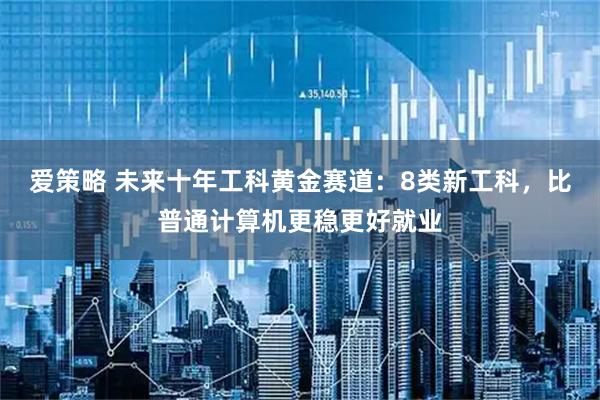 爱策略 未来十年工科黄金赛道：8类新工科，比普通计算机更稳更好就业