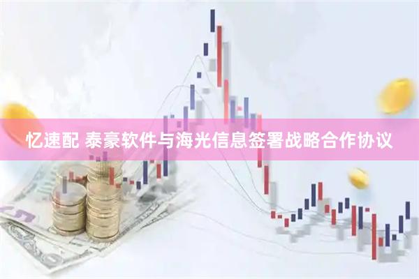 忆速配 泰豪软件与海光信息签署战略合作协议