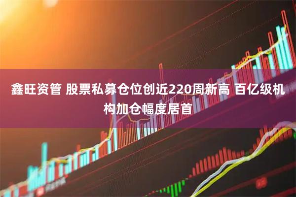 鑫旺资管 股票私募仓位创近220周新高 百亿级机构加仓幅度居首