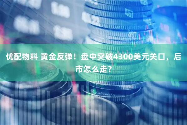 优配物料 黄金反弹！盘中突破4300美元关口，后市怎么走？