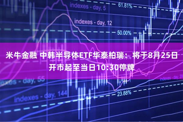 米牛金融 中韩半导体ETF华泰柏瑞：将于8月25日开市起至当日10:30停牌