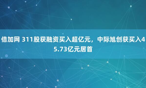 倍加网 311股获融资买入超亿元，中际旭创获买入45.73亿元居首
