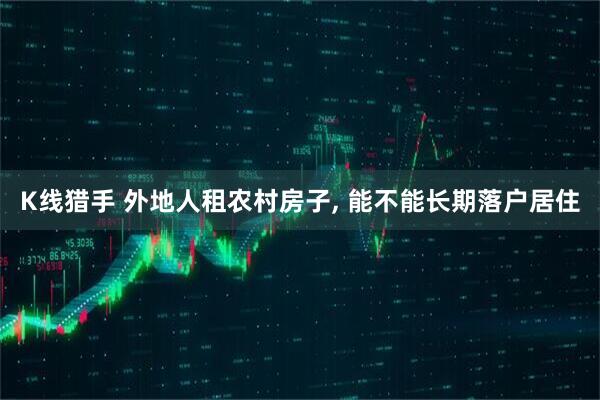 K线猎手 外地人租农村房子, 能不能长期落户居住