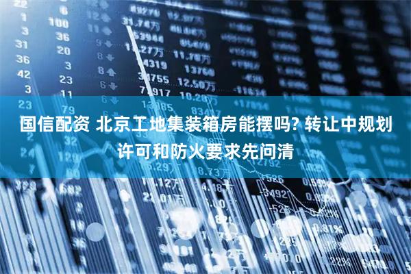 国信配资 北京工地集装箱房能摆吗? 转让中规划许可和防火要求先问清